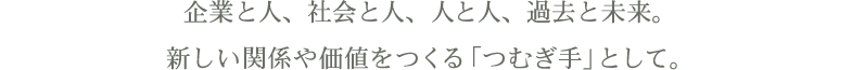 企業と人、社会と人、人と人、過去と未来。新しい関係や価値をつくる「つむぎ手」として。