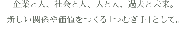 企業と人、社会と人、人と人、過去と未来。新しい関係や価値をつくる「つむぎ手」として。